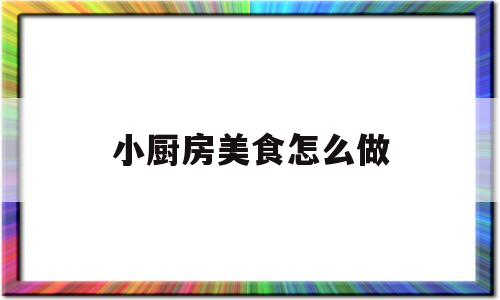 小厨房美食怎么做(小厨房美食怎么做的)