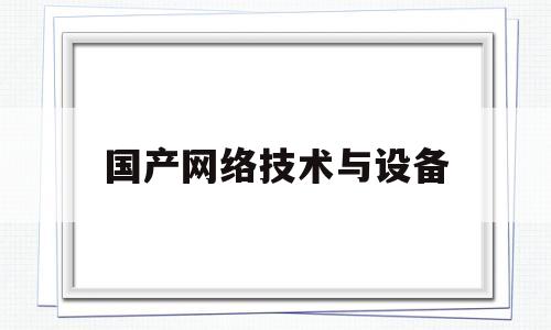 国产网络技术与设备(国产网络技术与设备有哪些)