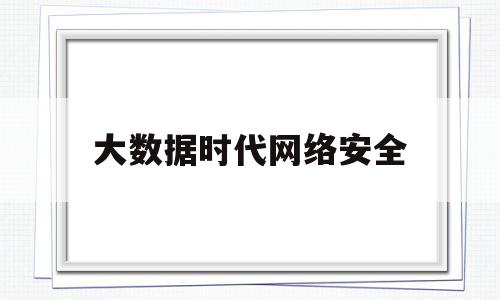 大数据时代网络安全(大数据时代网络安全面临的威胁及防控措施)