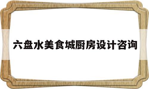 六盘水美食城厨房设计咨询(厨房设计一览表)