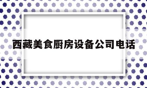 西藏美食厨房设备公司电话(西藏美食厨房设备公司电话地址)
