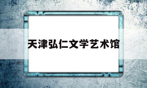 天津弘仁文学艺术馆(天津大学艺术类专业有哪些)