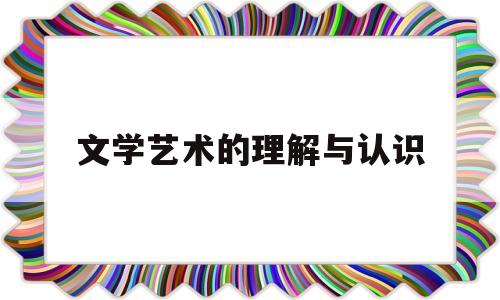 文学艺术的理解与认识(文学艺术的价值和意义)