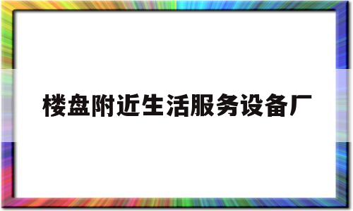 楼盘附近生活服务设备厂(生活服务公司有哪些项目)