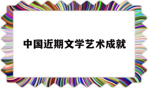 中国近期文学艺术成就(中国文学艺术的主要成就)