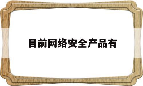 目前网络安全产品有(网络安全相关产品)