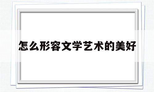 怎么形容文学艺术的美好(形容文学艺术的词)