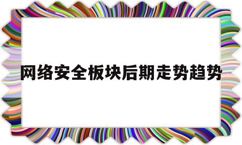 网络安全板块后期走势趋势(网络安全行情)