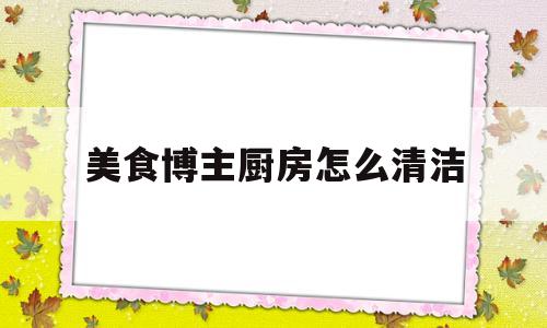 美食博主厨房怎么清洁(有哪些厨房清洁小妙招)