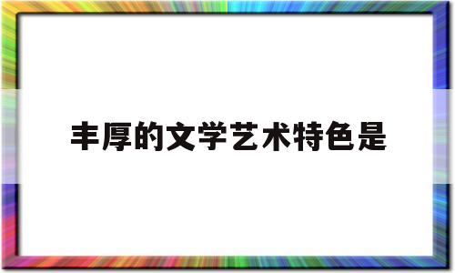 丰厚的文学艺术特色是(深厚的文学造诣)