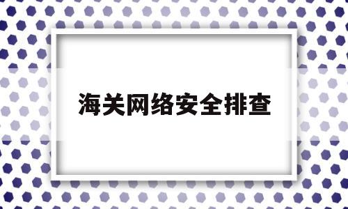 海关网络安全排查(开展网络安全检查工作)