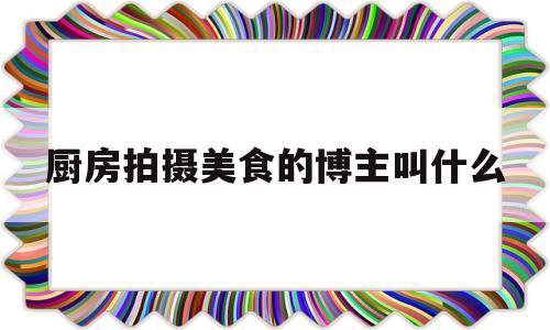 厨房拍摄美食的博主叫什么(厨房拍摄美食的博主叫什么名字)
