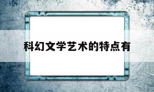 科幻文学艺术的特点有(科幻小说的艺术特色)