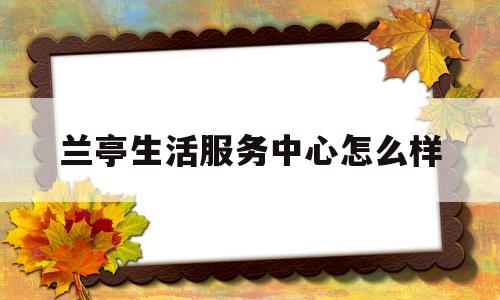 兰亭生活服务中心怎么样(兰亭生活服务中心怎么样上班)