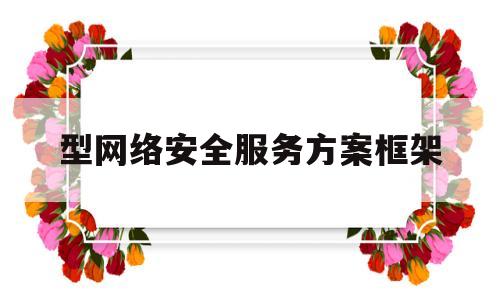 型网络安全服务方案框架(网络安全方案框架包括哪些内容)