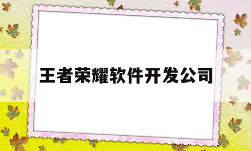 王者荣耀软件开发公司(王者荣耀软件开发公司招聘)