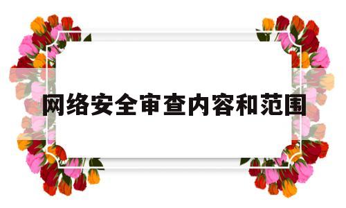 网络安全审查内容和范围(网络安全审查内容和范围是什么)