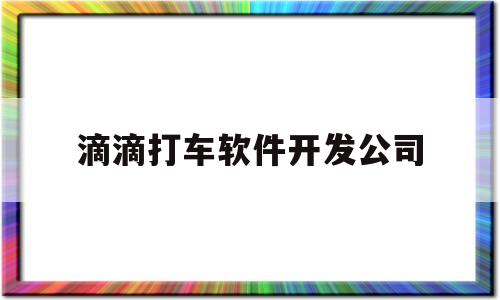 滴滴打车软件开发公司(滴滴打车软件开发公司地址)