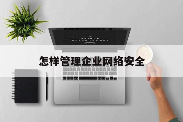 怎样管理企业网络安全(怎样管理企业网络安全服务)