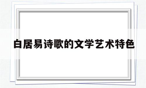 白居易诗歌的文学艺术特色(白居易诗歌的文学艺术特色是什么)
