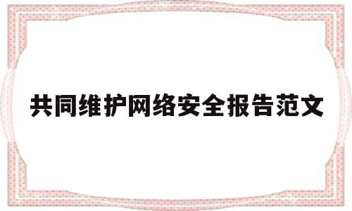 共同维护网络安全报告范文(共同维护网络安全报告范文大全)