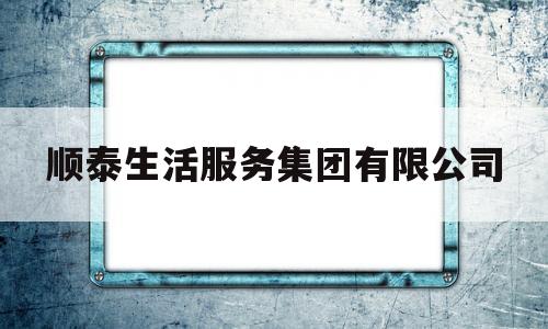 顺泰生活服务集团有限公司(顺泰生活服务集团有限公司怎么样)