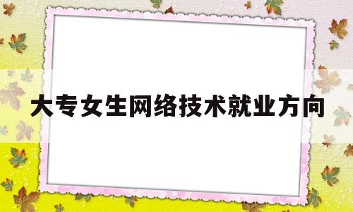 大专女生网络技术就业方向(大专女生学计算机网络怎么样)