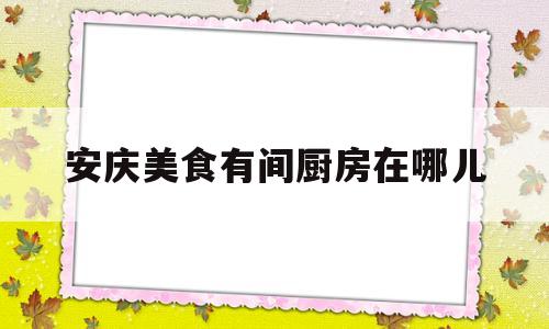 安庆美食有间厨房在哪儿(安庆市美食街)