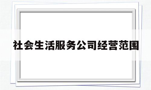 社会生活服务公司经营范围(社会生活服务公司经营范围有哪些)