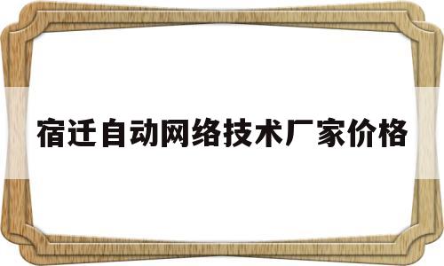 宿迁自动网络技术厂家价格(宿迁自动网络技术厂家价格多少)