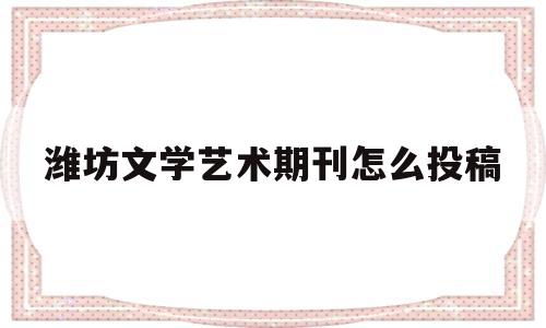 潍坊文学艺术期刊怎么投稿(潍坊文学与新闻传播学院)