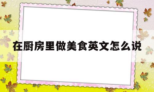 在厨房里做美食英文怎么说(在厨房里做晚饭的英文)