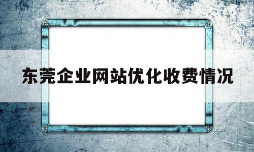 东莞企业网站优化收费情况(东莞企业网站推广)