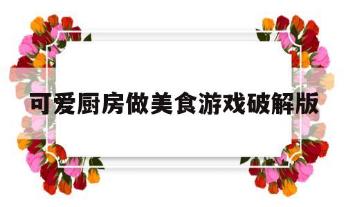 可爱厨房做美食游戏破解版(可爱厨房装修)