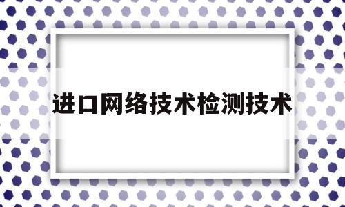 进口网络技术检测技术(进口网络技术检测技术有哪些)