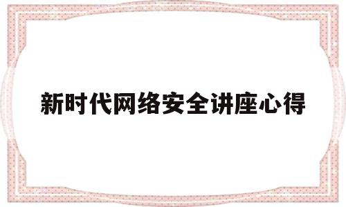 新时代网络安全讲座心得(网络安全知识讲座心得体会1000字)