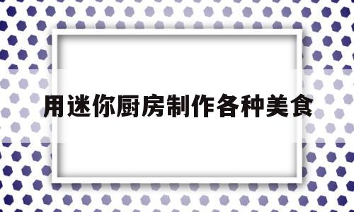 用迷你厨房制作各种美食(迷你厨房制作教程)