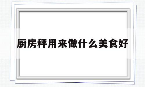 厨房秤用来做什么美食好(厨房秤选多大范围合适)