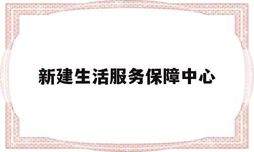新建生活服务保障中心(新建生活服务保障中心是干嘛的)