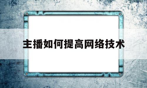 主播如何提高网络技术(直播主播应该如何提高自身素养)