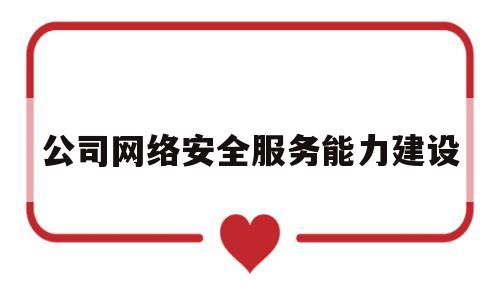 公司网络安全服务能力建设(关于公司的网络安全工作有哪些建议和意见)
