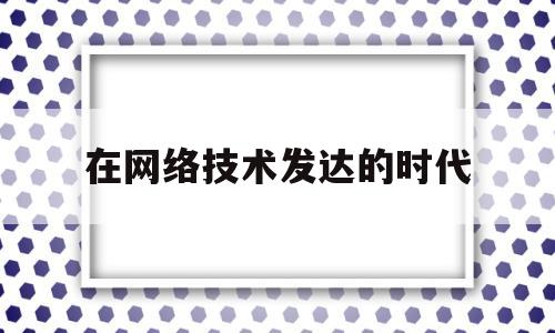在网络技术发达的时代(在网络技术高速发展的当下)