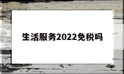生活服务2022免税吗(生活服务类免税政策)
