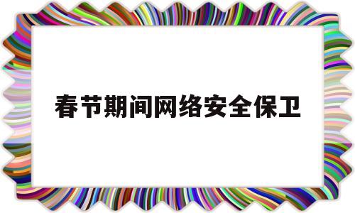 春节期间网络安全保卫(春节期间网络安全保障)