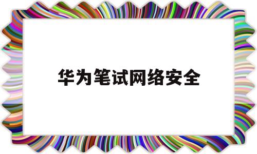 华为笔试网络安全(华为网络安全认证考试)