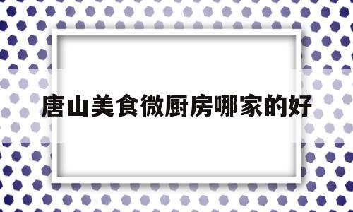 唐山美食微厨房哪家的好(唐山名厨排名)