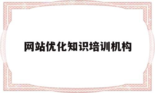 网站优化知识培训机构(网站优化技术培训)