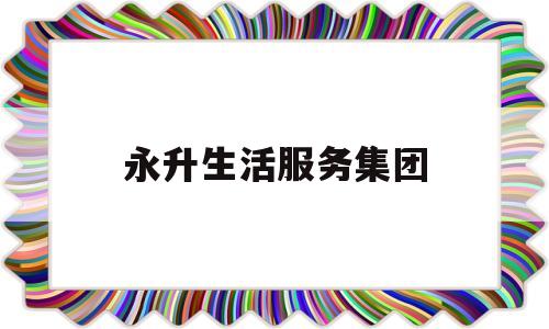 永升生活服务集团(永升生活服务集团老总是谁啊)