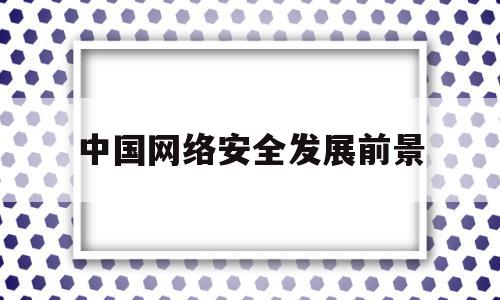 中国网络安全发展前景(网络安全发展前景及趋势)
