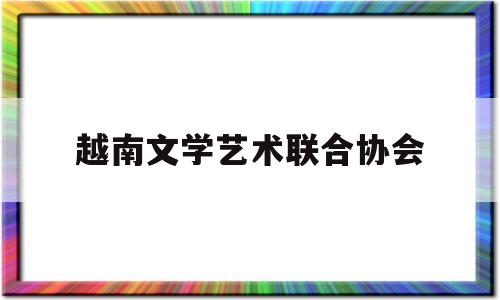 越南文学艺术联合协会(越南文学艺术联合协会官网)